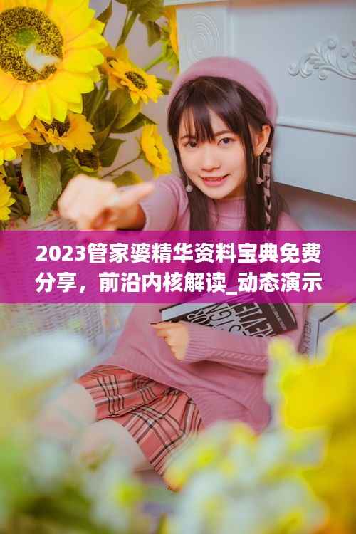 2023管家婆精华资料宝典免费分享,前沿内核解读_动态演示FQS323.42