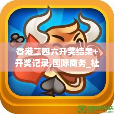 香港二四六开奖结果+开奖记录,国际商务_社交版AWR708.75