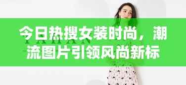 今日热搜女装时尚,潮流图片引领风尚新标杆!